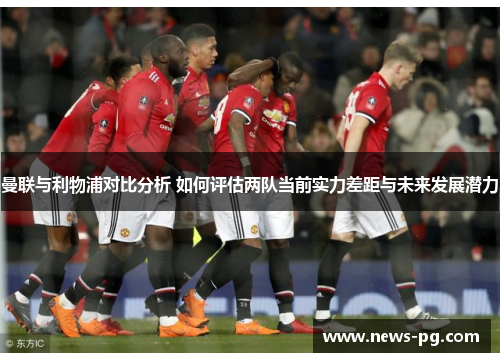 曼联与利物浦对比分析 如何评估两队当前实力差距与未来发展潜力