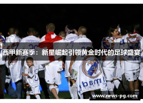 西甲新赛季：新星崛起引领黄金时代的足球盛宴