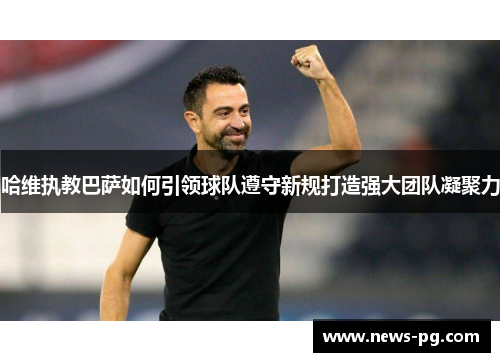 哈维执教巴萨如何引领球队遵守新规打造强大团队凝聚力