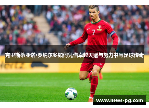 克里斯蒂亚诺·罗纳尔多如何凭借卓越天赋与努力书写足球传奇