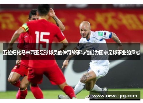 五位归化马来西亚足球球员的传奇故事与他们为国家足球事业的贡献