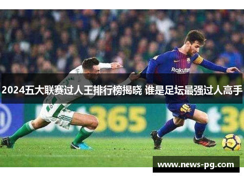 2024五大联赛过人王排行榜揭晓 谁是足坛最强过人高手