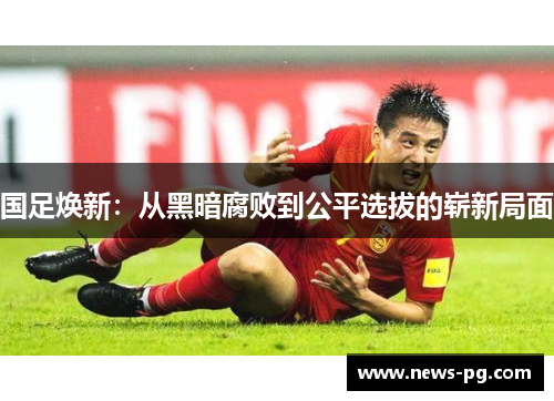 国足焕新：从黑暗腐败到公平选拔的崭新局面