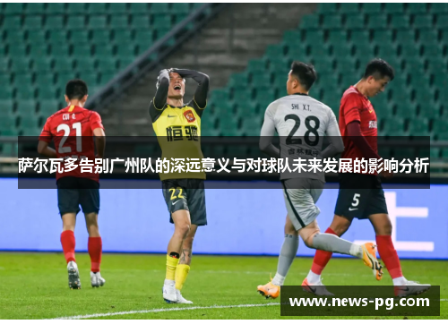 萨尔瓦多告别广州队的深远意义与对球队未来发展的影响分析
