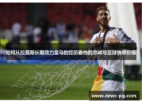 如何从拉莫斯长期效力皇马的经历看他的忠诚与足球情感价值