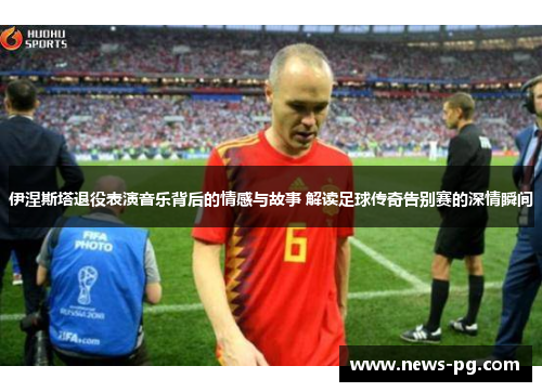伊涅斯塔退役表演音乐背后的情感与故事 解读足球传奇告别赛的深情瞬间
