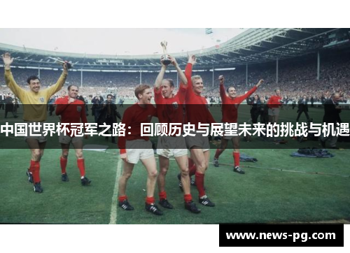 中国世界杯冠军之路：回顾历史与展望未来的挑战与机遇