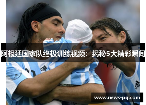 阿根廷国家队终极训练视频:揭秘5大精彩瞬间 阿根廷国家队终极训练视频:揭秘5大精彩瞬间