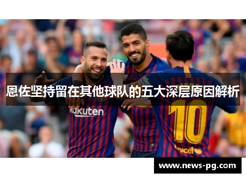 恩佐坚持留在其他球队的五大深层原因解析 恩佐坚持留在其他球队的五大深层原因解析