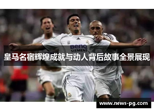 皇马名宿辉煌成就与动人背后故事全景展现