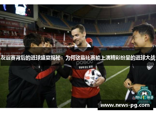 友谊赛背后的进球盛宴揭秘：为何这些比赛能上演精彩纷呈的进球大战