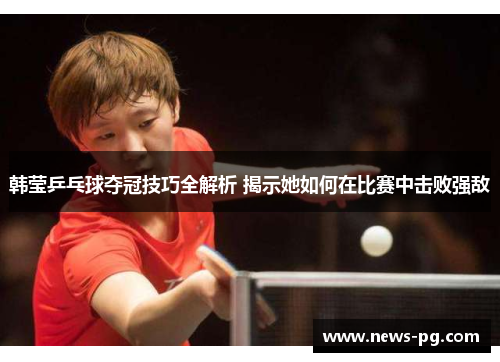 韩莹乒乓球夺冠技巧全解析 揭示她如何在比赛中击败强敌
