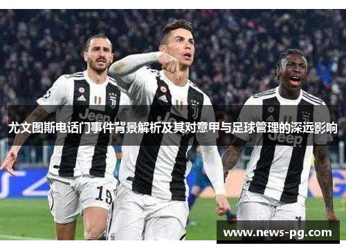 尤文图斯电话门事件背景解析及其对意甲与足球管理的深远影响 尤文图斯电话门事件背景解析及其对意甲与足球管理的深远影响