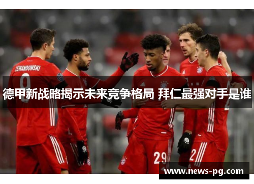 德甲新战略揭示未来竞争格局 拜仁最强对手是谁 德甲新战略揭示未来竞争格局 拜仁最强对手是谁