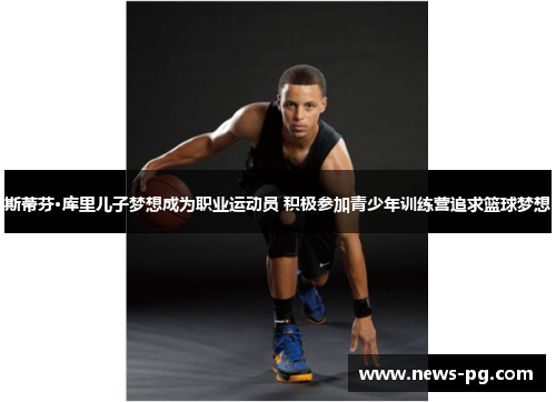 斯蒂芬·库里儿子梦想成为职业运动员 积极参加青少年训练营追求篮球梦想 斯蒂芬·库里儿子梦想成为职业运动员 积极参加青少年训练营追求篮球梦想
