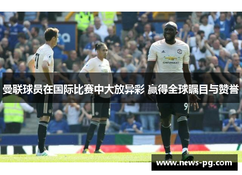 曼联球员在国际比赛中大放异彩 赢得全球瞩目与赞誉 曼联球员在国际比赛中大放异彩 赢得全球瞩目与赞誉