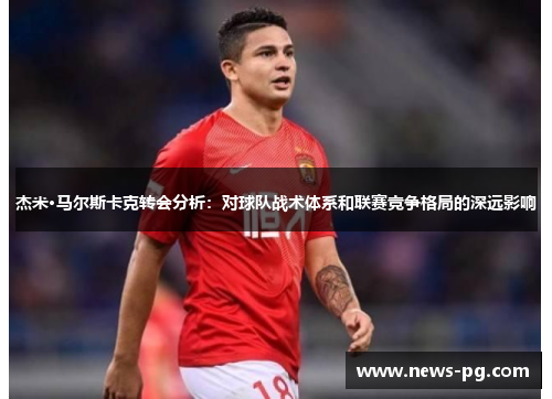 杰米·马尔斯卡克转会分析:对球队战术体系和联赛竞争格局的深远影响 杰米·马尔斯卡克转会分析:对球队战术体系和联赛竞争格局的深远影响