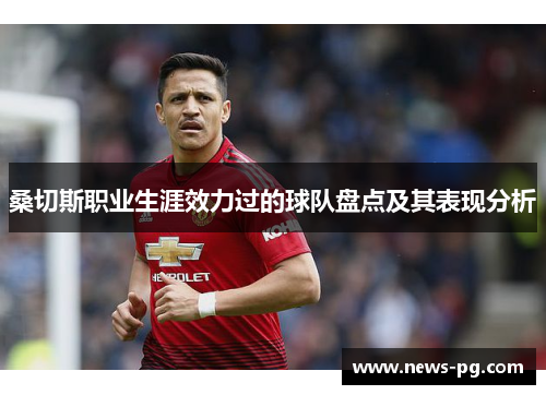 桑切斯职业生涯效力过的球队盘点及其表现分析 桑切斯职业生涯效力过的球队盘点及其表现分析