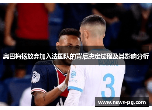 奥巴梅扬放弃加入法国队的背后决定过程及其影响分析 奥巴梅扬放弃加入法国队的背后决定过程及其影响分析