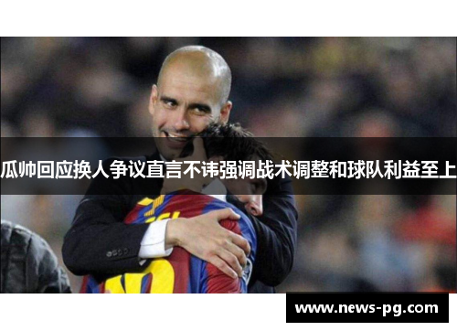 瓜帅回应换人争议直言不讳强调战术调整和球队利益至上 瓜帅回应换人争议直言不讳强调战术调整和球队利益至上