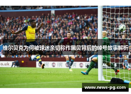 维尔贝克为何被球迷亲切称作黑贝背后的绰号故事解析 维尔贝克为何被球迷亲切称作黑贝背后的绰号故事解析