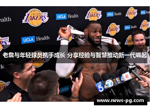 老詹与年轻球员携手成长 分享经验与智慧推动新一代崛起 老詹与年轻球员携手成长 分享经验与智慧推动新一代崛起