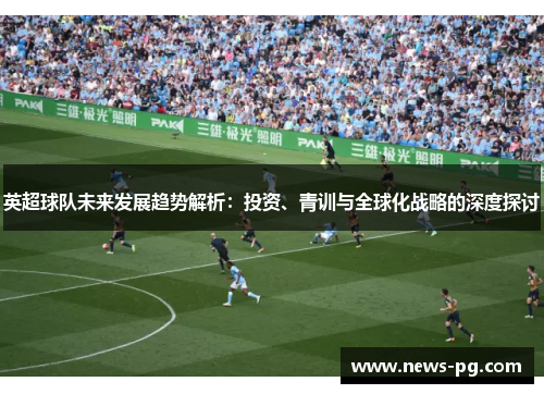 英超球队未来发展趋势解析:投资、青训与全球化战略的深度探讨 英超球队未来发展趋势解析:投资、青训与全球化战略的深度探讨