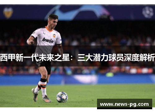 西甲新一代未来之星：三大潜力球员深度解析