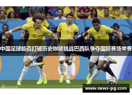 中国足球能否打破历史枷锁挑战巴西队争夺国际赛场荣誉 中国足球能否打破历史枷锁挑战巴西队争夺国际赛场荣誉