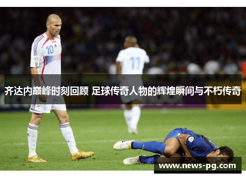 齐达内巅峰时刻回顾 足球传奇人物的辉煌瞬间与不朽传奇 齐达内巅峰时刻回顾 足球传奇人物的辉煌瞬间与不朽传奇