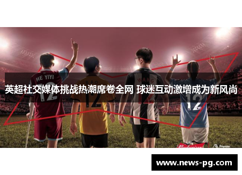 英超社交媒体挑战热潮席卷全网 球迷互动激增成为新风尚