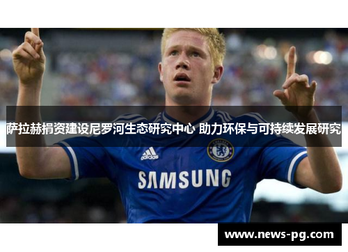 萨拉赫捐资建设尼罗河生态研究中心 助力环保与可持续发展研究 萨拉赫捐资建设尼罗河生态研究中心 助力环保与可持续发展研究