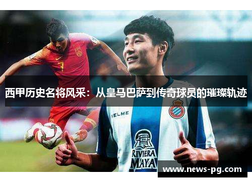 西甲历史名将风采：从皇马巴萨到传奇球员的璀璨轨迹