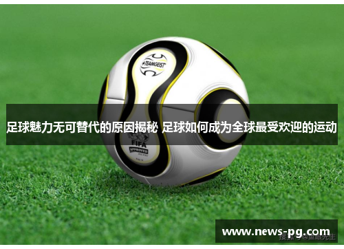 足球魅力无可替代的原因揭秘 足球如何成为全球最受欢迎的运动