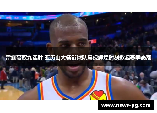 雷霆豪取九连胜 亚历山大领衔球队展现辉煌时刻掀起赛季高潮