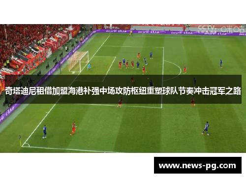 奇塔迪尼租借加盟海港补强中场攻防枢纽重塑球队节奏冲击冠军之路 奇塔迪尼租借加盟海港补强中场攻防枢纽重塑球队节奏冲击冠军之路