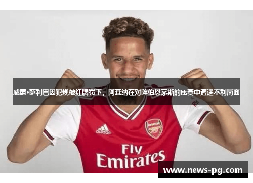 威廉·萨利巴因犯规被红牌罚下，阿森纳在对阵伯恩茅斯的比赛中遭遇不利局面