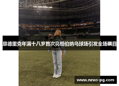 恩德里克年满十八岁首次亮相伯纳乌球场引发全场瞩目