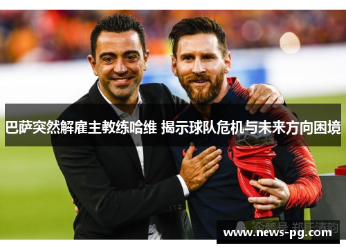 巴萨突然解雇主教练哈维 揭示球队危机与未来方向困境 巴萨突然解雇主教练哈维 揭示球队危机与未来方向困境