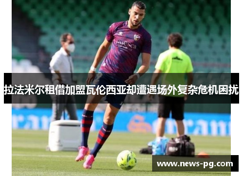 拉法米尔租借加盟瓦伦西亚却遭遇场外复杂危机困扰 拉法米尔租借加盟瓦伦西亚却遭遇场外复杂危机困扰
