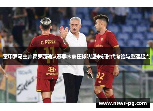 意甲罗马主帅德罗西确认赛季末离任球队迎来新时代考验与重建起点