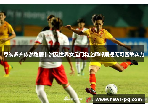 恩纳多齐依然稳居非洲及世界女足门将之巅峰展现无可匹敌实力 恩纳多齐依然稳居非洲及世界女足门将之巅峰展现无可匹敌实力