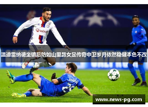 温迪雷纳德坐镇后防如山里昂女足传奇中卫岁月依然稳健本色不改