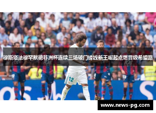 穆斯塔法穆罕默德非洲杯连续三场破门锋线新王崛起点燃晋级希望路