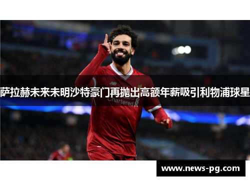 萨拉赫未来未明沙特豪门再抛出高额年薪吸引利物浦球星 萨拉赫未来未明沙特豪门再抛出高额年薪吸引利物浦球星