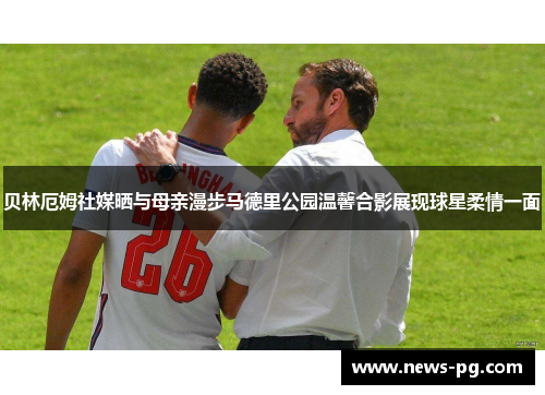 贝林厄姆社媒晒与母亲漫步马德里公园温馨合影展现球星柔情一面 贝林厄姆社媒晒与母亲漫步马德里公园温馨合影展现球星柔情一面