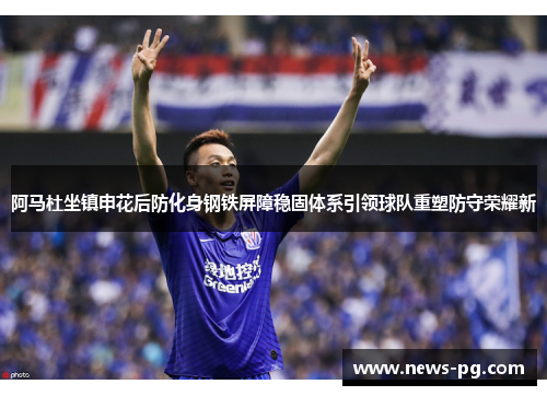阿马杜坐镇申花后防化身钢铁屏障稳固体系引领球队重塑防守荣耀新 阿马杜坐镇申花后防化身钢铁屏障稳固体系引领球队重塑防守荣耀新
