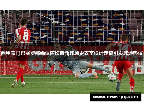 西甲豪门巴塞罗那确认诺坎普新球场更衣室设计定稿引发球迷热议