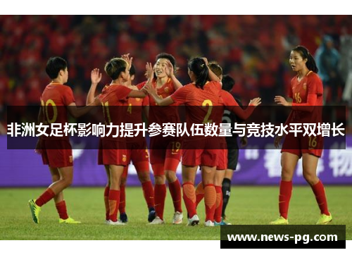 非洲女足杯影响力提升参赛队伍数量与竞技水平双增长