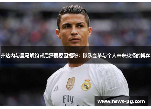 齐达内与皇马解约背后深层原因揭秘:球队变革与个人未来抉择的博弈 齐达内与皇马解约背后深层原因揭秘:球队变革与个人未来抉择的博弈